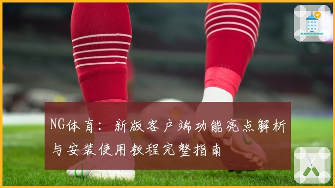 NG体育：新版客户端功能亮点解析与安装使用教程完整指南