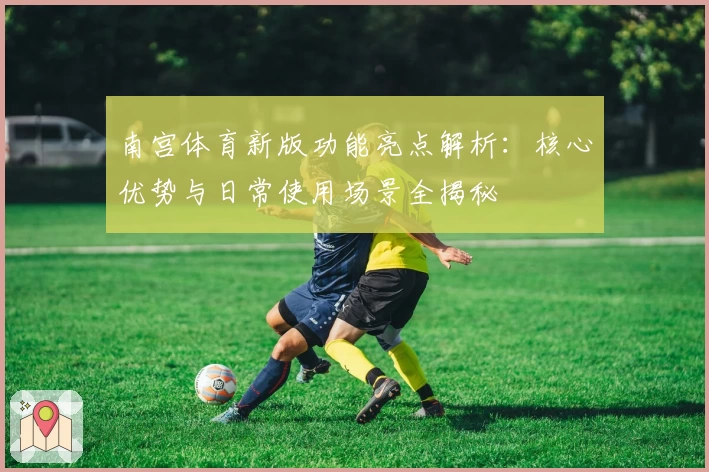 南宫体育新版功能亮点解析：核心优势与日常使用场景全揭秘
