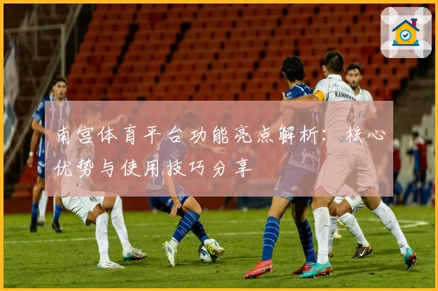 南宫体育平台功能亮点解析：核心优势与使用技巧分享
